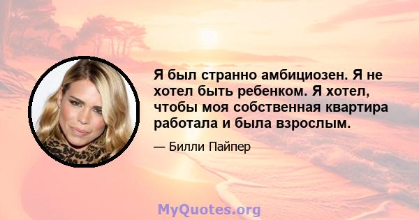 Я был странно амбициозен. Я не хотел быть ребенком. Я хотел, чтобы моя собственная квартира работала и была взрослым.