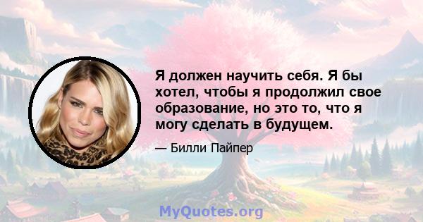 Я должен научить себя. Я бы хотел, чтобы я продолжил свое образование, но это то, что я могу сделать в будущем.