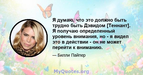 Я думаю, что это должно быть трудно быть Дэвидом [Теннант]. Я получаю определенный уровень внимания, но - я видел это в действии - он не может перейти к вниманию.