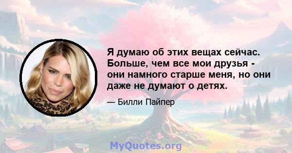 Я думаю об этих вещах сейчас. Больше, чем все мои друзья - они намного старше меня, но они даже не думают о детях.