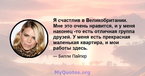 Я счастлив в Великобритании. Мне это очень нравится, и у меня наконец -то есть отличная группа друзей. У меня есть прекрасная маленькая квартира, и мои работы здесь.