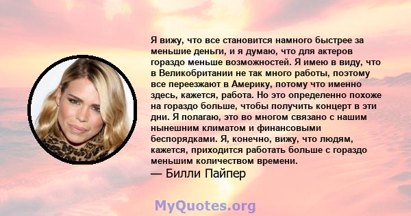 Я вижу, что все становится намного быстрее за меньшие деньги, и я думаю, что для актеров гораздо меньше возможностей. Я имею в виду, что в Великобритании не так много работы, поэтому все переезжают в Америку, потому что 