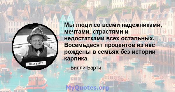 Мы люди со всеми надежниками, мечтами, страстями и недостатками всех остальных. Восемьдесят процентов из нас рождены в семьях без истории карлика.