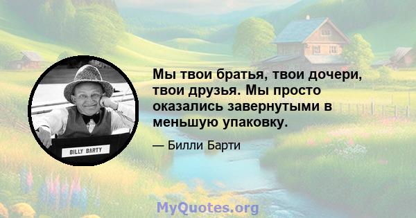 Мы твои братья, твои дочери, твои друзья. Мы просто оказались завернутыми в меньшую упаковку.