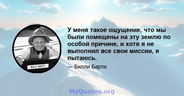 У меня такое ощущение, что мы были помещены на эту землю по особой причине, и хотя я не выполнил все свои миссии, я пытаюсь.