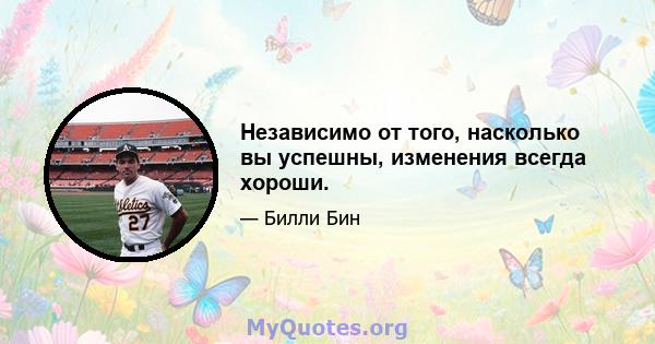 Независимо от того, насколько вы успешны, изменения всегда хороши.