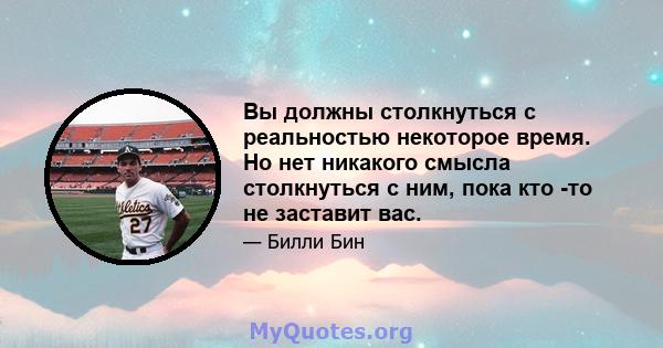 Вы должны столкнуться с реальностью некоторое время. Но нет никакого смысла столкнуться с ним, пока кто -то не заставит вас.