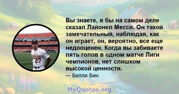 Вы знаете, я бы на самом деле сказал Лайонел Месси. Он такой замечательный, наблюдая, как он играет, он, вероятно, все еще недооценен. Когда вы забиваете пять голов в одном матче Лиги чемпионов, нет слишком высокой