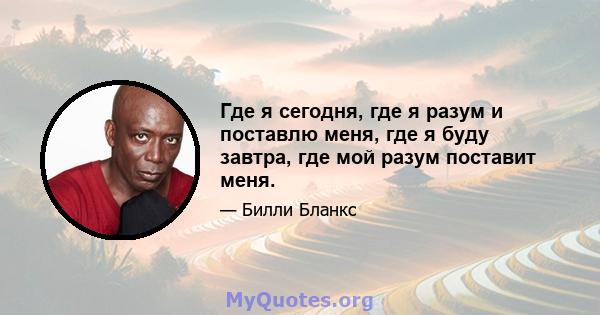 Где я сегодня, где я разум и поставлю меня, где я буду завтра, где мой разум поставит меня.