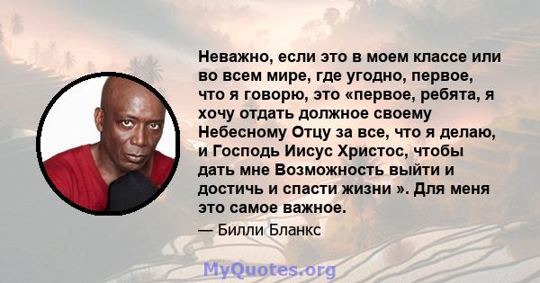 Неважно, если это в моем классе или во всем мире, где угодно, первое, что я говорю, это «первое, ребята, я хочу отдать должное своему Небесному Отцу за все, что я делаю, и Господь Иисус Христос, чтобы дать мне