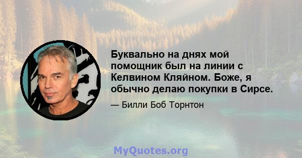 Буквально на днях мой помощник был на линии с Келвином Кляйном. Боже, я обычно делаю покупки в Сирсе.