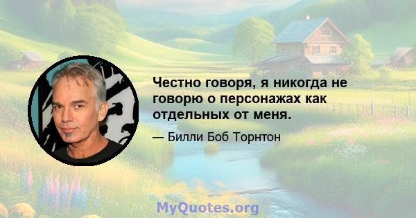 Честно говоря, я никогда не говорю о персонажах как отдельных от меня.