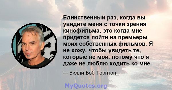 Единственный раз, когда вы увидите меня с точки зрения кинофильма, это когда мне придется пойти на премьеры моих собственных фильмов. Я не хожу, чтобы увидеть те, которые не мои, потому что я даже не люблю ходить ко мне.