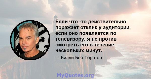 Если что -то действительно поражает отклик у аудитории, если оно появляется по телевизору, я не против смотреть его в течение нескольких минут.