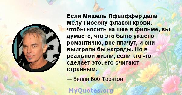 Если Мишель Пфайффер дала Мелу Гибсону флакон крови, чтобы носить на шее в фильме, вы думаете, что это было ужасно романтично, все плачут, и они выиграли бы награды. Но в реальной жизни, если кто -то сделает это, его