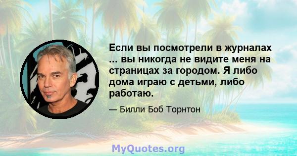 Если вы посмотрели в журналах ... вы никогда не видите меня на страницах за городом. Я либо дома играю с детьми, либо работаю.