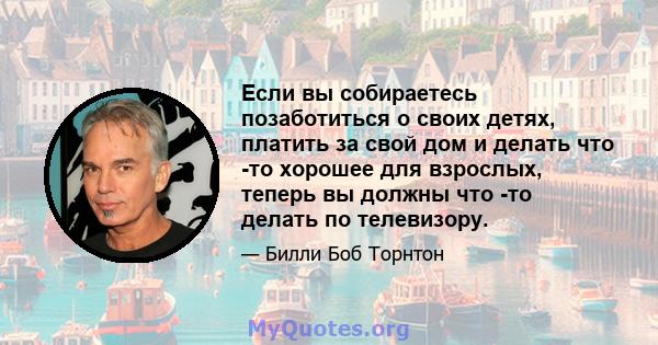 Если вы собираетесь позаботиться о своих детях, платить за свой дом и делать что -то хорошее для взрослых, теперь вы должны что -то делать по телевизору.