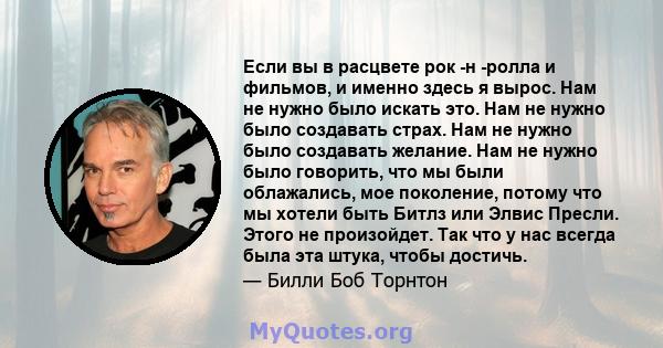 Если вы в расцвете рок -н -ролла и фильмов, и именно здесь я вырос. Нам не нужно было искать это. Нам не нужно было создавать страх. Нам не нужно было создавать желание. Нам не нужно было говорить, что мы были