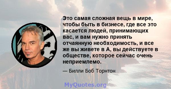 Это самая сложная вещь в мире, чтобы быть в бизнесе, где все это касается людей, принимающих вас, и вам нужно принять отчаянную необходимость, и все же вы живете в A, вы действуете в обществе, которое сейчас очень