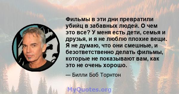 Фильмы в эти дни превратили убийц в забавных людей. О чем это все? У меня есть дети, семья и друзья, и я не люблю плохие вещи. Я не думаю, что они смешные, и безответственно делать фильмы, которые не показывают вам, как 