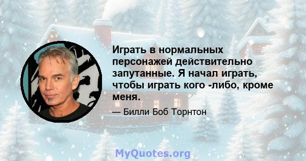 Играть в нормальных персонажей действительно запутанные. Я начал играть, чтобы играть кого -либо, кроме меня.