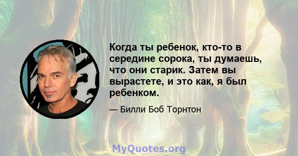 Когда ты ребенок, кто-то в середине сорока, ты думаешь, что они старик. Затем вы вырастете, и это как, я был ребенком.