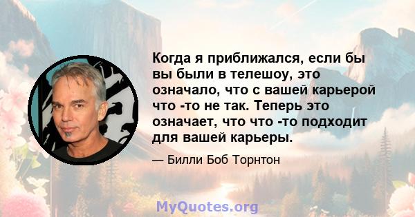 Когда я приближался, если бы вы были в телешоу, это означало, что с вашей карьерой что -то не так. Теперь это означает, что что -то подходит для вашей карьеры.