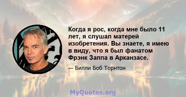 Когда я рос, когда мне было 11 лет, я слушал матерей изобретения. Вы знаете, я имею в виду, что я был фанатом Фрэнк Заппа в Арканзасе.