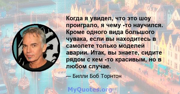 Когда я увидел, что это шоу проиграло, я чему -то научился. Кроме одного вида большого чувака, если вы находитесь в самолете только моделей аварии. Итак, вы знаете, сидите рядом с кем -то красивым, но в любом случае.