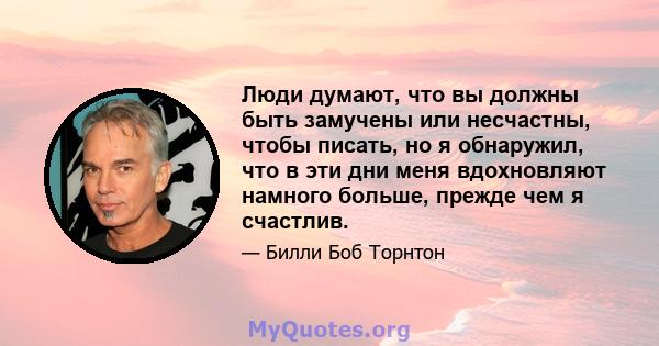 Люди думают, что вы должны быть замучены или несчастны, чтобы писать, но я обнаружил, что в эти дни меня вдохновляют намного больше, прежде чем я счастлив.