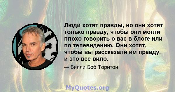 Люди хотят правды, но они хотят только правду, чтобы они могли плохо говорить о вас в блоге или по телевидению. Они хотят, чтобы вы рассказали им правду, и это все вило.