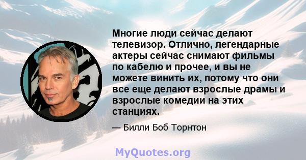 Многие люди сейчас делают телевизор. Отлично, легендарные актеры сейчас снимают фильмы по кабелю и прочее, и вы не можете винить их, потому что они все еще делают взрослые драмы и взрослые комедии на этих станциях.