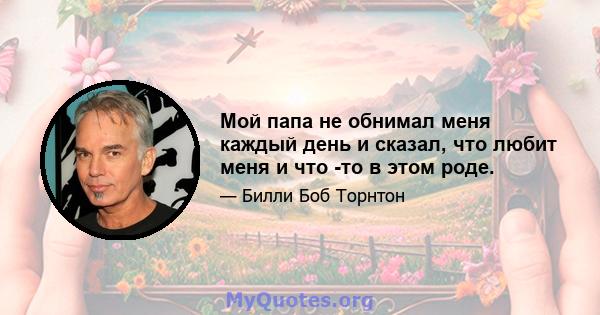 Мой папа не обнимал меня каждый день и сказал, что любит меня и что -то в этом роде.