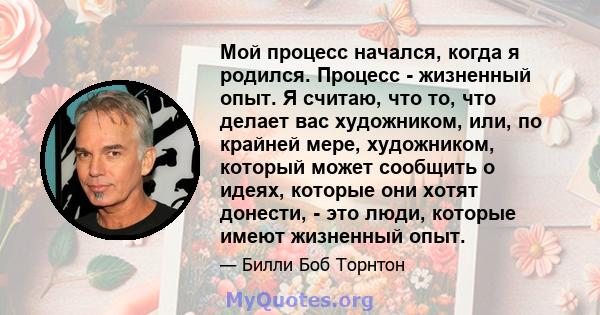 Мой процесс начался, когда я родился. Процесс - жизненный опыт. Я считаю, что то, что делает вас художником, или, по крайней мере, художником, который может сообщить о идеях, которые они хотят донести, - это люди,