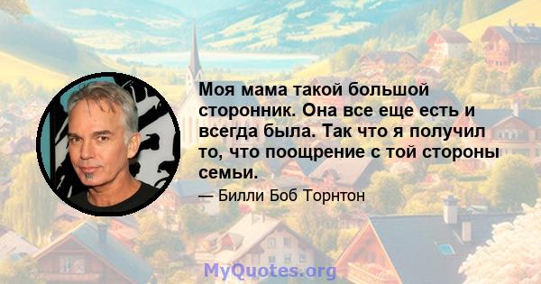 Моя мама такой большой сторонник. Она все еще есть и всегда была. Так что я получил то, что поощрение с той стороны семьи.