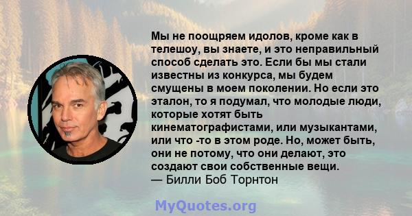 Мы не поощряем идолов, кроме как в телешоу, вы знаете, и это неправильный способ сделать это. Если бы мы стали известны из конкурса, мы будем смущены в моем поколении. Но если это эталон, то я подумал, что молодые люди, 