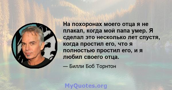 На похоронах моего отца я не плакал, когда мой папа умер. Я сделал это несколько лет спустя, когда простил его, что я полностью простил его, и я любил своего отца.