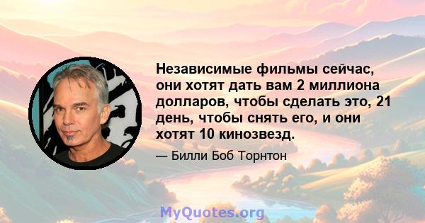 Независимые фильмы сейчас, они хотят дать вам 2 миллиона долларов, чтобы сделать это, 21 день, чтобы снять его, и они хотят 10 кинозвезд.