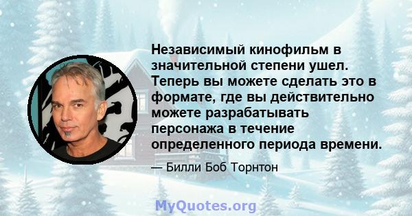 Независимый кинофильм в значительной степени ушел. Теперь вы можете сделать это в формате, где вы действительно можете разрабатывать персонажа в течение определенного периода времени.