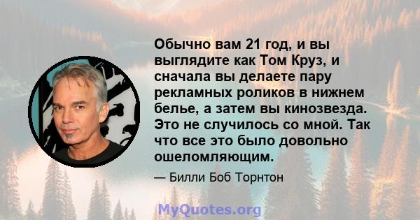 Обычно вам 21 год, и вы выглядите как Том Круз, и сначала вы делаете пару рекламных роликов в нижнем белье, а затем вы кинозвезда. Это не случилось со мной. Так что все это было довольно ошеломляющим.