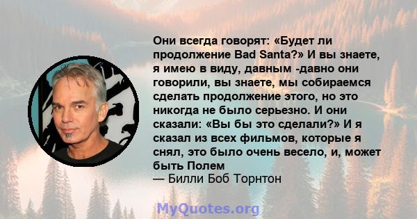 Они всегда говорят: «Будет ли продолжение Bad Santa?» И вы знаете, я имею в виду, давным -давно они говорили, вы знаете, мы собираемся сделать продолжение этого, но это никогда не было серьезно. И они сказали: «Вы бы