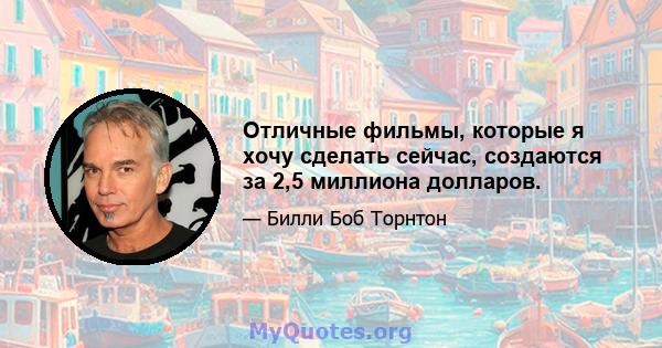 Отличные фильмы, которые я хочу сделать сейчас, создаются за 2,5 миллиона долларов.