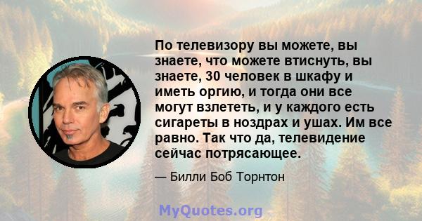 По телевизору вы можете, вы знаете, что можете втиснуть, вы знаете, 30 человек в шкафу и иметь оргию, и тогда они все могут взлететь, и у каждого есть сигареты в ноздрах и ушах. Им все равно. Так что да, телевидение