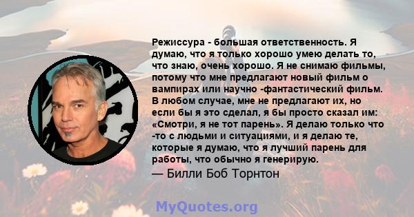 Режиссура - большая ответственность. Я думаю, что я только хорошо умею делать то, что знаю, очень хорошо. Я не снимаю фильмы, потому что мне предлагают новый фильм о вампирах или научно -фантастический фильм. В любом