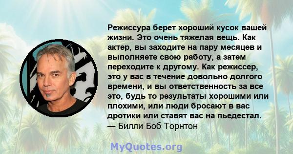 Режиссура берет хороший кусок вашей жизни. Это очень тяжелая вещь. Как актер, вы заходите на пару месяцев и выполняете свою работу, а затем переходите к другому. Как режиссер, это у вас в течение довольно долгого