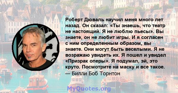 Роберт Дюваль научил меня много лет назад. Он сказал: «Ты знаешь, что театр не настоящий. Я не люблю пьесы». Вы знаете, он не любит игры. И я согласен с ним определенным образом, вы знаете. Они могут быть веселыми. Я не 