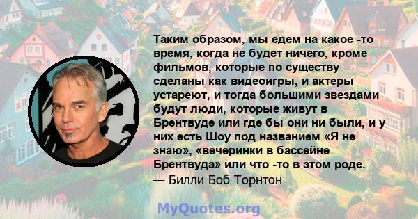 Таким образом, мы едем на какое -то время, когда не будет ничего, кроме фильмов, которые по существу сделаны как видеоигры, и актеры устареют, и тогда большими звездами будут люди, которые живут в Брентвуде или где бы