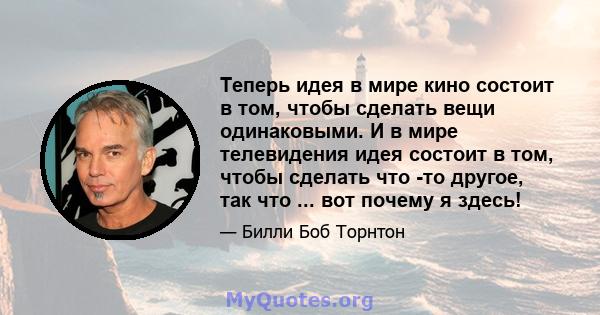 Теперь идея в мире кино состоит в том, чтобы сделать вещи одинаковыми. И в мире телевидения идея состоит в том, чтобы сделать что -то другое, так что ... вот почему я здесь!