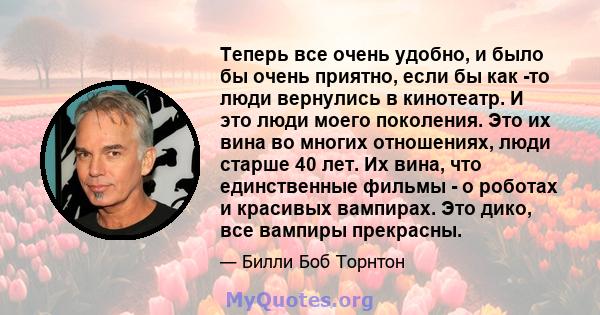 Теперь все очень удобно, и было бы очень приятно, если бы как -то люди вернулись в кинотеатр. И это люди моего поколения. Это их вина во многих отношениях, люди старше 40 лет. Их вина, что единственные фильмы - о