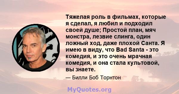 Тяжелая роль в фильмах, которые я сделал, я любил и подходил своей душе; Простой план, мяч монстра, лезвие слинга, один ложный ход, даже плохой Санта. Я имею в виду, что Bad Santa - это комедия, и это очень мрачная